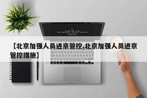 【北京加强人员进京管控,北京加强人员进京管控措施】