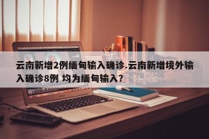 云南新增2例缅甸输入确诊.云南新增境外输入确诊8例 均为缅甸输入？