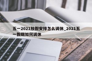 五一2021放假安排怎么调休_2021五一假期如何调休