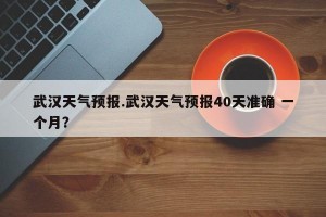 武汉天气预报.武汉天气预报40天准确 一个月？
