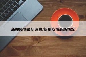 新郑疫情最新消息/新郑疫情最新情况
