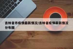 吉林省市疫情最新情况/吉林省疫情最新情况分布图