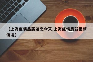 【上海疫情最新消息今天,上海疫情最新最新情况】