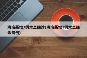海南新增7例本土确诊(海南新增7例本土确诊病例)