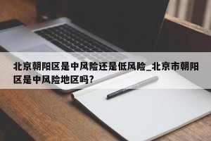 北京朝阳区是中风险还是低风险_北京市朝阳区是中风险地区吗?