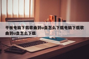 平板电脑下载歌曲到u盘怎么下载电脑下载歌曲到u盘怎么下载