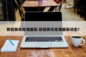 新冠肺炎疫情最新.新冠肺炎疫情最新动态？