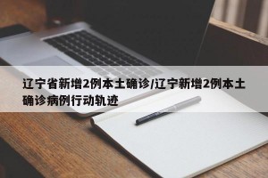 辽宁省新增2例本土确诊/辽宁新增2例本土确诊病例行动轨迹