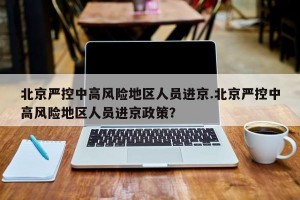 北京严控中高风险地区人员进京.北京严控中高风险地区人员进京政策？