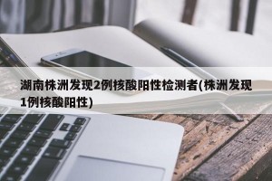 湖南株洲发现2例核酸阳性检测者(株洲发现1例核酸阳性)