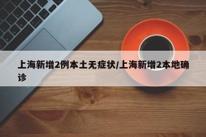 上海新增2例本土无症状/上海新增2本地确诊