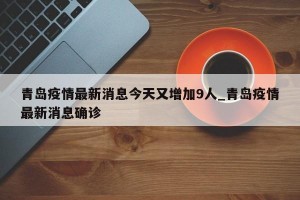 青岛疫情最新消息今天又增加9人_青岛疫情最新消息确诊