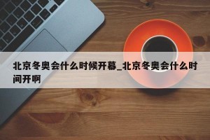 北京冬奥会什么时候开幕_北京冬奥会什么时间开啊