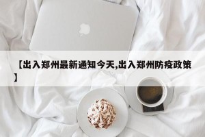 【出入郑州最新通知今天,出入郑州防疫政策】