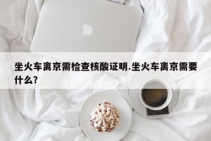 坐火车离京需检查核酸证明.坐火车离京需要什么？
