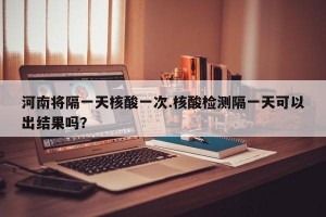 河南将隔一天核酸一次.核酸检测隔一天可以出结果吗？