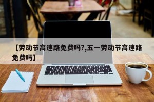 【劳动节高速路免费吗?,五一劳动节高速路免费吗】