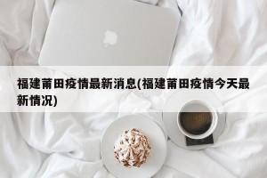 福建莆田疫情最新消息(福建莆田疫情今天最新情况)