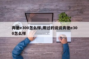 奔驰e300怎么样,用过的说说奔驰e300怎么样