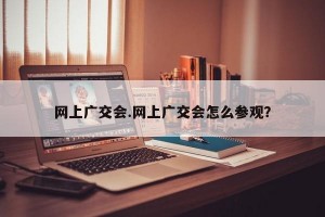 网上广交会.网上广交会怎么参观？