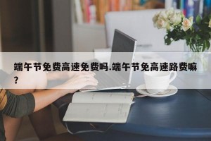 端午节免费高速免费吗.端午节免高速路费嘛？
