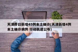 天津昨日新增45例本土确诊(天津新增4例本土确诊病例 行动轨迹公布)