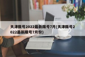 天津限号2022最新限号7月(天津限号2022最新限号7月份)