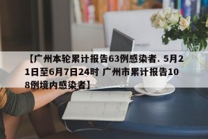 【广州本轮累计报告63例感染者. 5月21日至6月7日24时 广州市累计报告108例境内感染者】