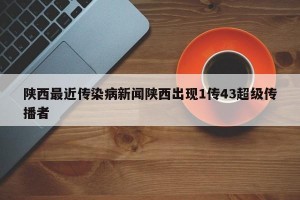 陕西最近传染病新闻陕西出现1传43超级传播者