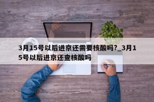 3月15号以后进京还需要核酸吗?_3月15号以后进京还查核酸吗