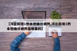 【河北新增1例本地确诊病例,河北新增1例本地确诊病例是哪里的】
