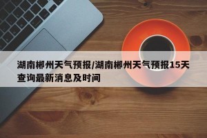 湖南郴州天气预报/湖南郴州天气预报15天查询最新消息及时间