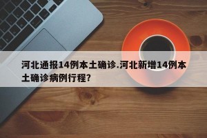 河北通报14例本土确诊.河北新增14例本土确诊病例行程？