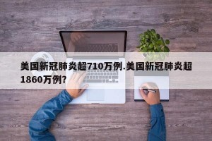美国新冠肺炎超710万例.美国新冠肺炎超1860万例？
