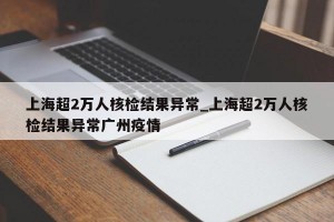 上海超2万人核检结果异常_上海超2万人核检结果异常广州疫情