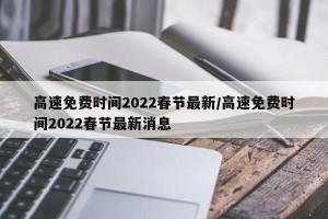 高速免费时间2022春节最新/高速免费时间2022春节最新消息