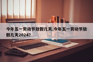 今年五一劳动节放假几天.今年五一劳动节放假几天2024？