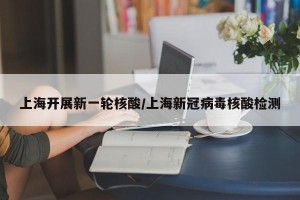 上海开展新一轮核酸/上海新冠病毒核酸检测