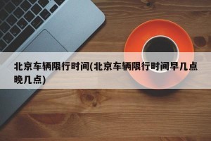 北京车辆限行时间(北京车辆限行时间早几点晚几点)