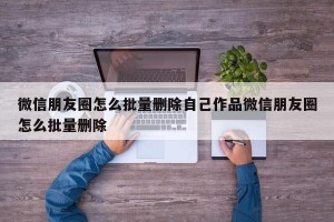 微信朋友圈怎么批量删除自己作品微信朋友圈怎么批量删除