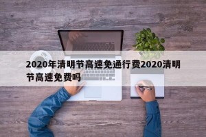2020年清明节高速免通行费2020清明节高速免费吗