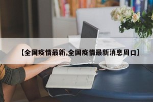 【全国疫情最新,全国疫情最新消息周口】