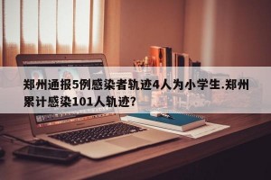 郑州通报5例感染者轨迹4人为小学生.郑州累计感染101人轨迹？