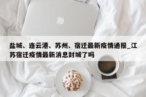 盐城、连云港、苏州、宿迁最新疫情通报_江苏宿迁疫情最新消息封城了吗