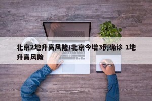 北京2地升高风险/北京今增3例确诊 1地升高风险