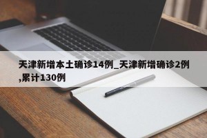 天津新增本土确诊14例_天津新增确诊2例,累计130例
