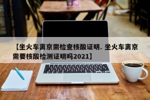 【坐火车离京需检查核酸证明. 坐火车离京需要核酸检测证明吗2021】