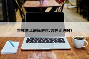 吉林禁止居民进京.吉林让进吗？