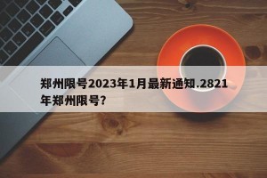 郑州限号2023年1月最新通知.2821年郑州限号？