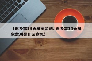 【返乡需14天居家监测. 返乡需14天居家监测是什么意思】